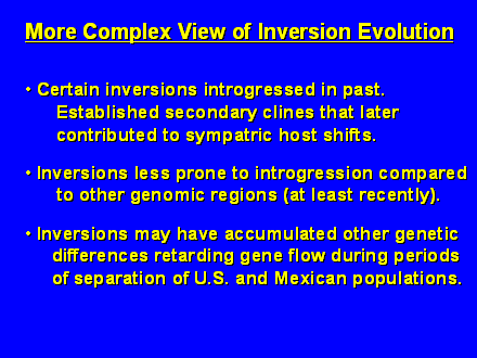 Slide #41.  Certain inversions introgressed in past.    <BR>      Established secondary clines that later  <BR>      contributed to sympatric host shifts. <BR><BR> Inversions less prone to introgression compared  <BR>      to other genomic regions (at least recently).<BR><BR> Inversions may have accumulated other genetic  <BR>     differences retarding gene flow during periods  <BR>     of separation of U.S. and Mexican populations.