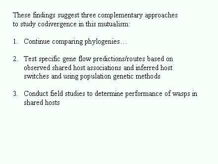 Slide #72. These findings suggest three complementary approaches<BR>to study codivergence in this mutualism:<BR><BR>Continue comparing phylogenies<BR><BR>Test specific gene flow predictions/routes based on observed shared host associations and inferred host switches and using population genetic methods<BR><BR>Conduct field studies to determine performance of wasps in<BR>	shared hosts<BR>