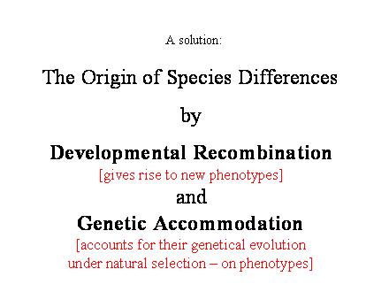 Slide #13. The Origin of Species Differences<BR><BR>by<BR><BR>Developmental Recombination<BR>[gives rise to new phenotypes]<BR>and<BR>Genetic Accommodation<BR>[accounts for their genetical evolution<BR>under natural selection  on phenotypes]